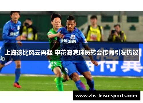 上海德比风云再起 申花海港球员转会传闻引发热议