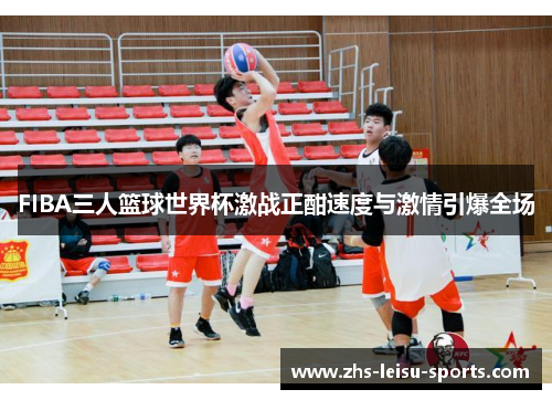 FIBA三人篮球世界杯激战正酣速度与激情引爆全场