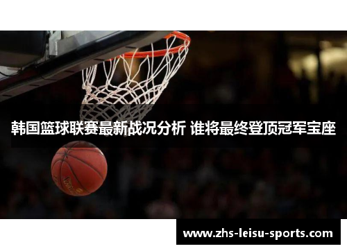 韩国篮球联赛最新战况分析 谁将最终登顶冠军宝座